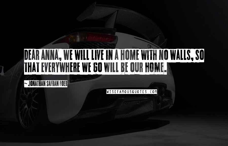 Jonathan Safran Foer Quotes: Dear Anna, we will live in a home with no walls, so that everywhere we go will be our home.