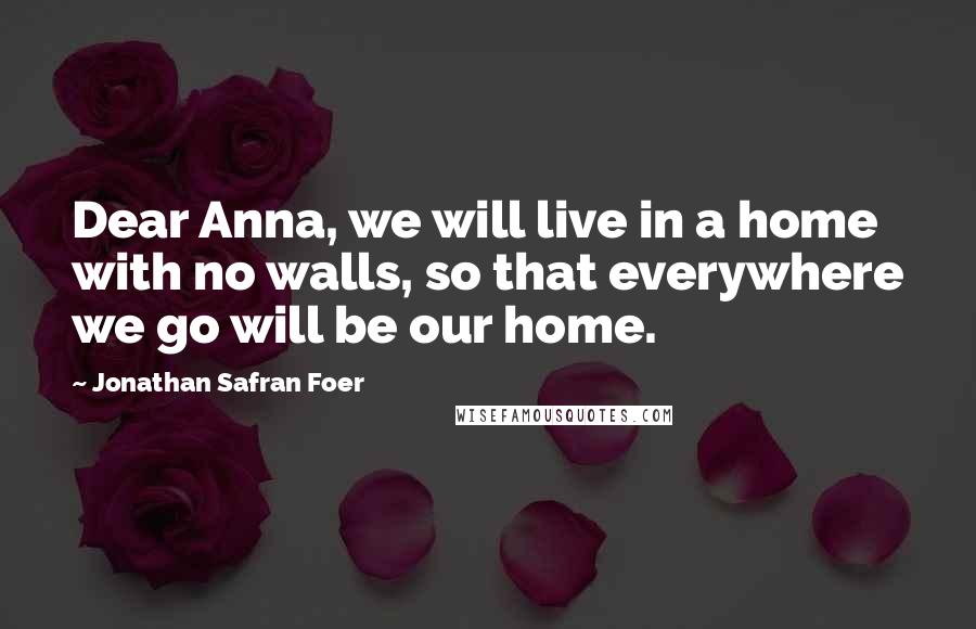 Jonathan Safran Foer Quotes: Dear Anna, we will live in a home with no walls, so that everywhere we go will be our home.