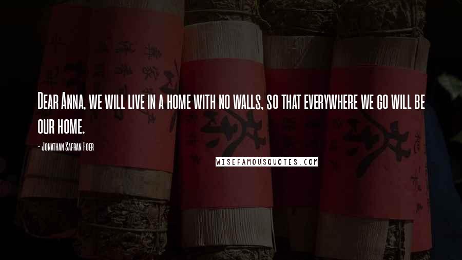 Jonathan Safran Foer Quotes: Dear Anna, we will live in a home with no walls, so that everywhere we go will be our home.