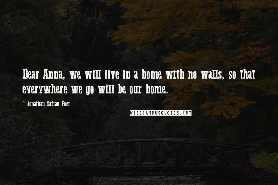 Jonathan Safran Foer Quotes: Dear Anna, we will live in a home with no walls, so that everywhere we go will be our home.