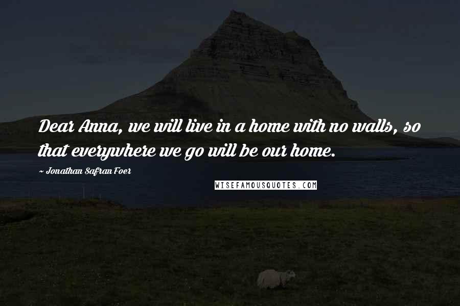 Jonathan Safran Foer Quotes: Dear Anna, we will live in a home with no walls, so that everywhere we go will be our home.