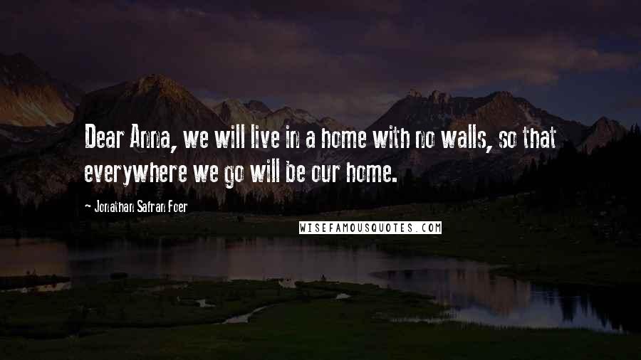 Jonathan Safran Foer Quotes: Dear Anna, we will live in a home with no walls, so that everywhere we go will be our home.