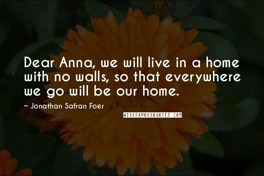 Jonathan Safran Foer Quotes: Dear Anna, we will live in a home with no walls, so that everywhere we go will be our home.