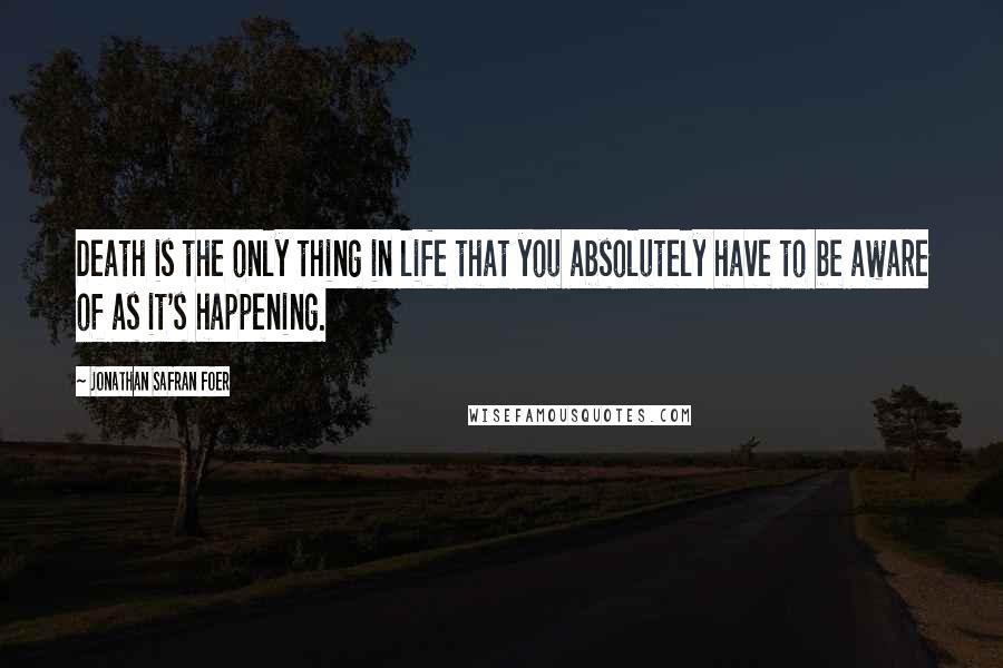 Jonathan Safran Foer Quotes: Death is the only thing in life that you absolutely have to be aware of as it's happening.