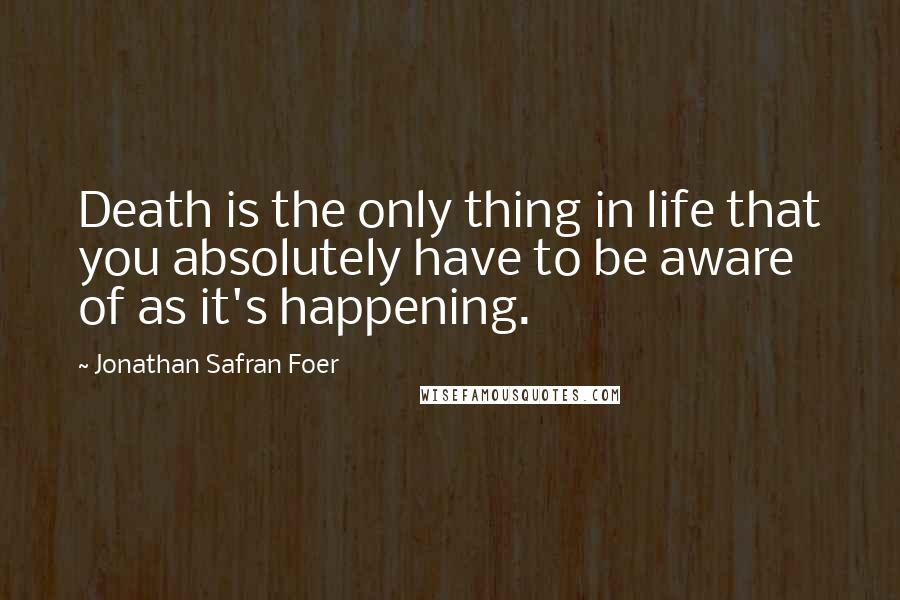 Jonathan Safran Foer Quotes: Death is the only thing in life that you absolutely have to be aware of as it's happening.