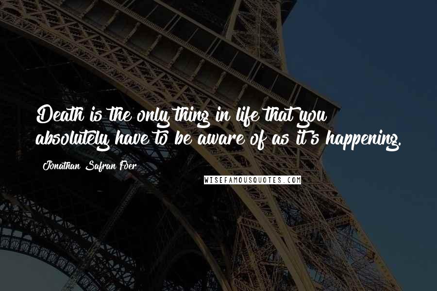 Jonathan Safran Foer Quotes: Death is the only thing in life that you absolutely have to be aware of as it's happening.