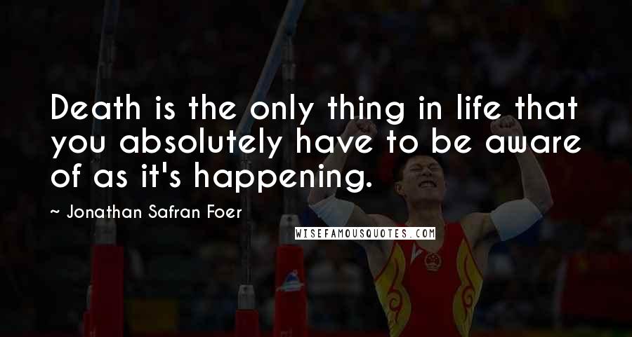 Jonathan Safran Foer Quotes: Death is the only thing in life that you absolutely have to be aware of as it's happening.