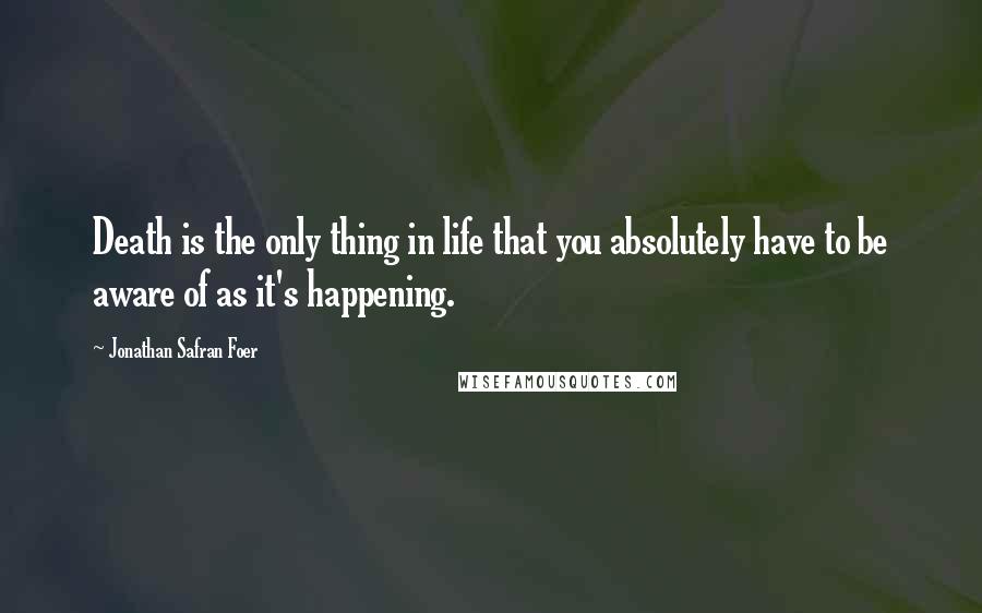 Jonathan Safran Foer Quotes: Death is the only thing in life that you absolutely have to be aware of as it's happening.