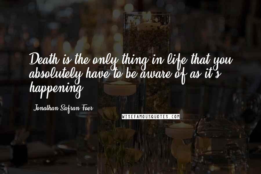 Jonathan Safran Foer Quotes: Death is the only thing in life that you absolutely have to be aware of as it's happening.