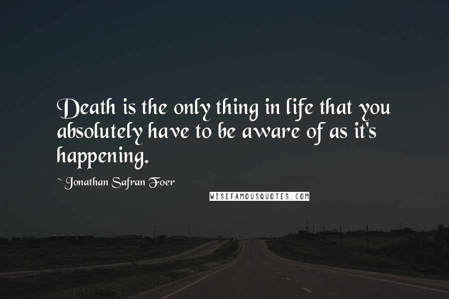 Jonathan Safran Foer Quotes: Death is the only thing in life that you absolutely have to be aware of as it's happening.