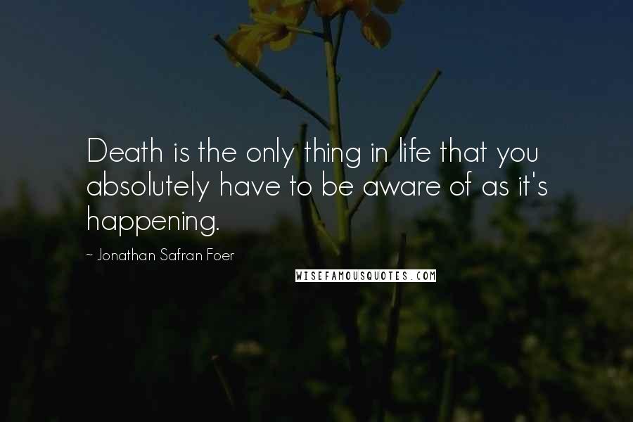 Jonathan Safran Foer Quotes: Death is the only thing in life that you absolutely have to be aware of as it's happening.