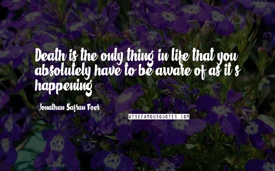 Jonathan Safran Foer Quotes: Death is the only thing in life that you absolutely have to be aware of as it's happening.