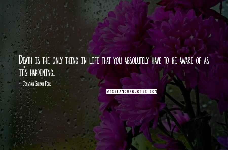 Jonathan Safran Foer Quotes: Death is the only thing in life that you absolutely have to be aware of as it's happening.