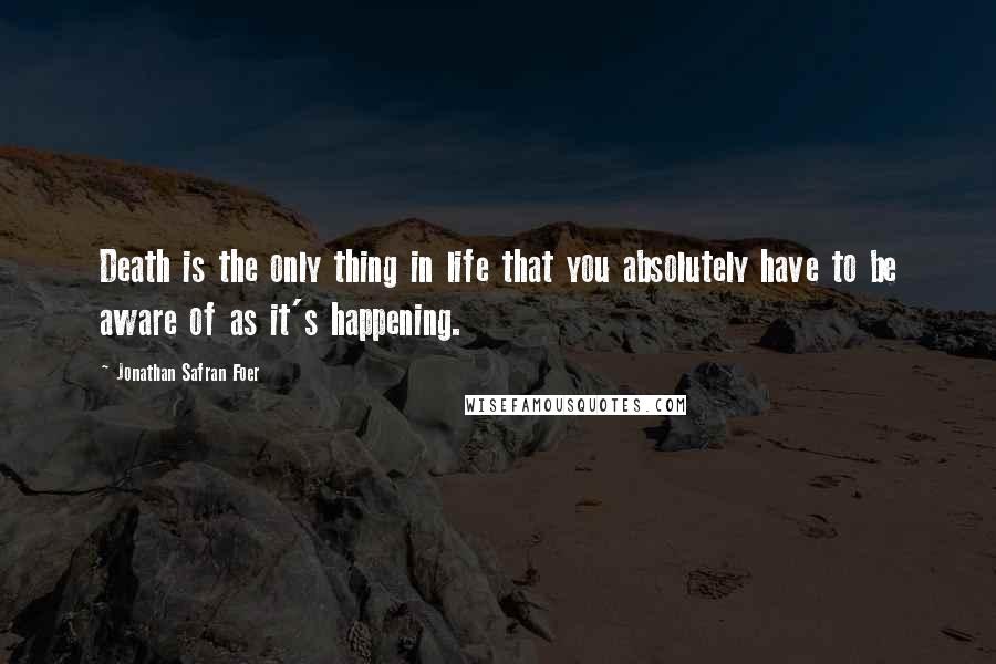 Jonathan Safran Foer Quotes: Death is the only thing in life that you absolutely have to be aware of as it's happening.