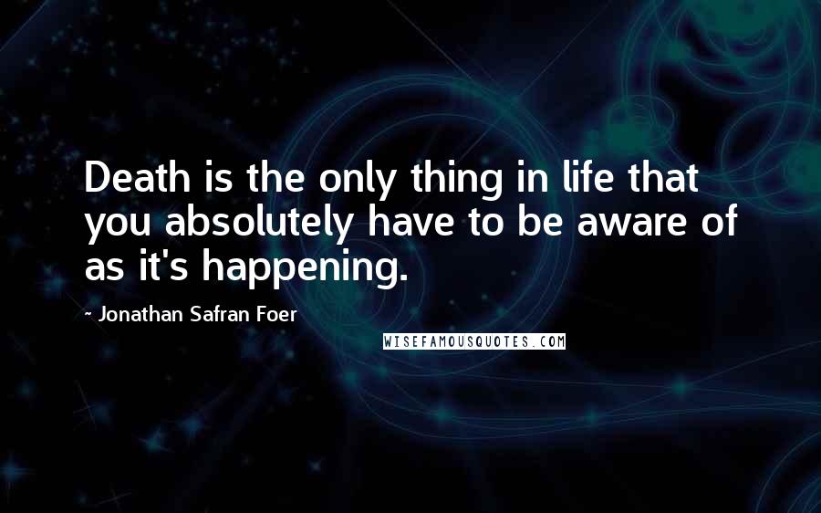 Jonathan Safran Foer Quotes: Death is the only thing in life that you absolutely have to be aware of as it's happening.