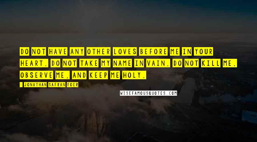 Jonathan Safran Foer Quotes: Do not have any other loves before me in your heart. Do not take my name in vain. Do not kill me. Observe me, and keep me holy.