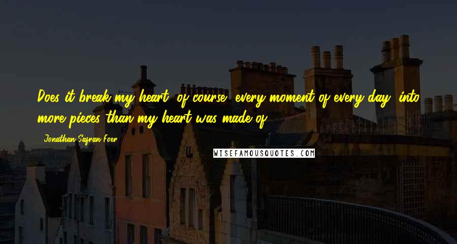 Jonathan Safran Foer Quotes: Does it break my heart, of course, every moment of every day, into more pieces than my heart was made of ...