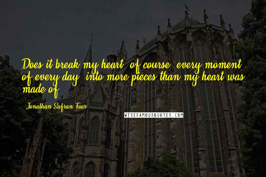 Jonathan Safran Foer Quotes: Does it break my heart, of course, every moment of every day, into more pieces than my heart was made of ...