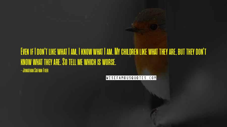 Jonathan Safran Foer Quotes: Even if I don't like what I am, I know what I am. My children like what they are, but they don't know what they are. So tell me which is worse.