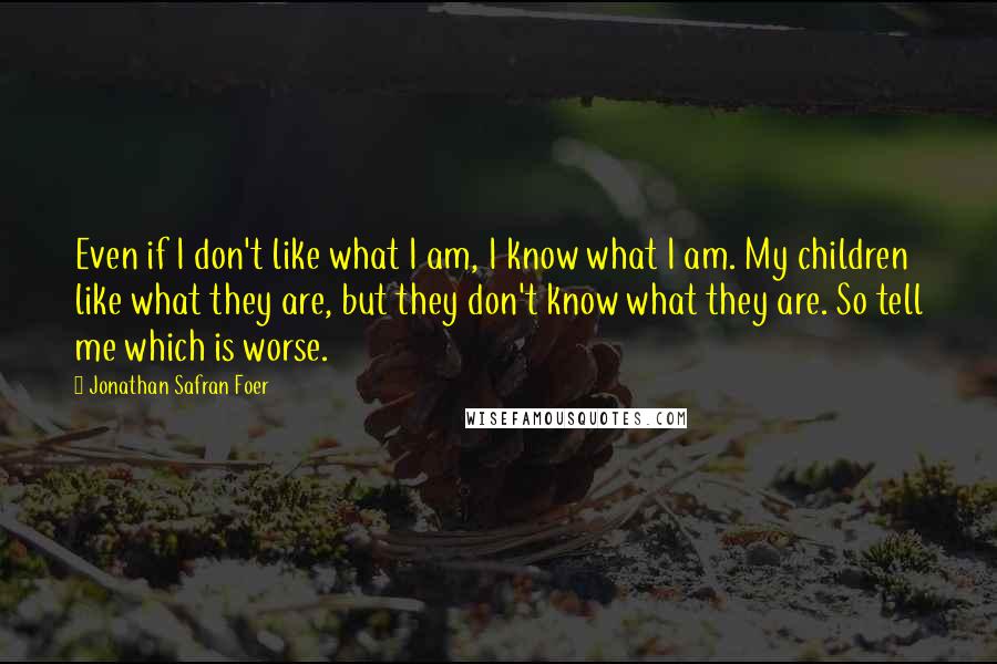 Jonathan Safran Foer Quotes: Even if I don't like what I am, I know what I am. My children like what they are, but they don't know what they are. So tell me which is worse.