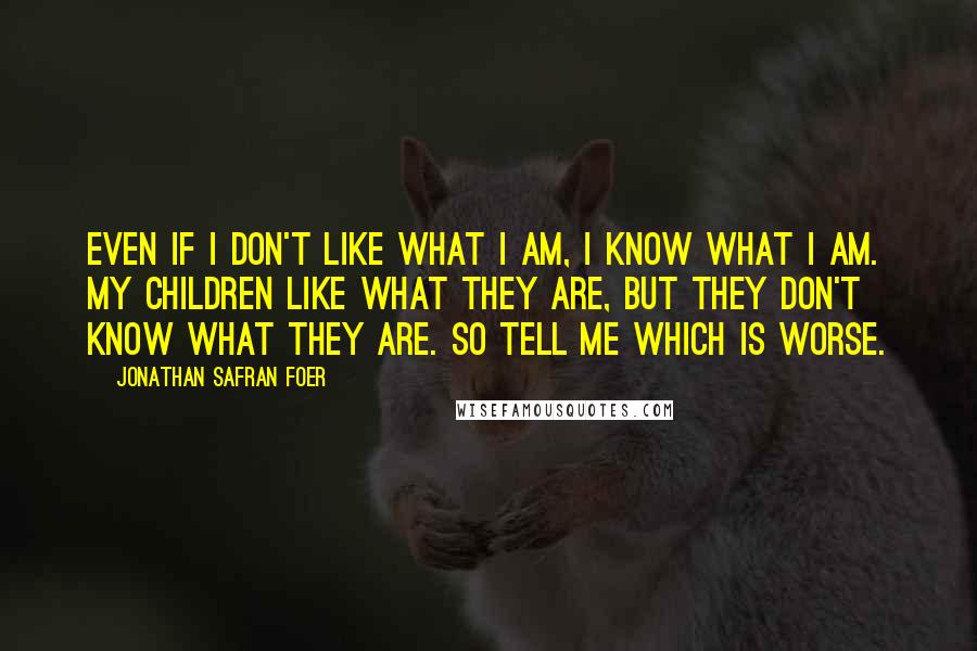 Jonathan Safran Foer Quotes: Even if I don't like what I am, I know what I am. My children like what they are, but they don't know what they are. So tell me which is worse.