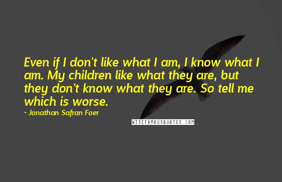 Jonathan Safran Foer Quotes: Even if I don't like what I am, I know what I am. My children like what they are, but they don't know what they are. So tell me which is worse.