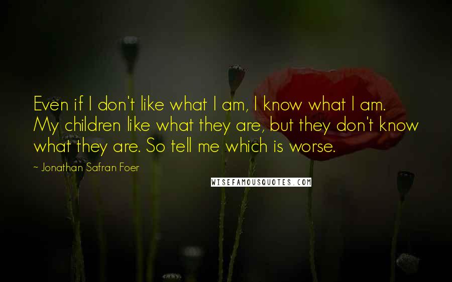 Jonathan Safran Foer Quotes: Even if I don't like what I am, I know what I am. My children like what they are, but they don't know what they are. So tell me which is worse.