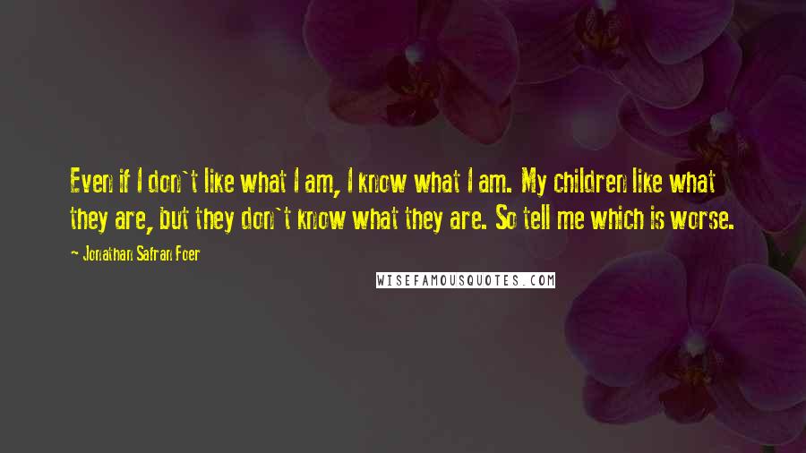 Jonathan Safran Foer Quotes: Even if I don't like what I am, I know what I am. My children like what they are, but they don't know what they are. So tell me which is worse.