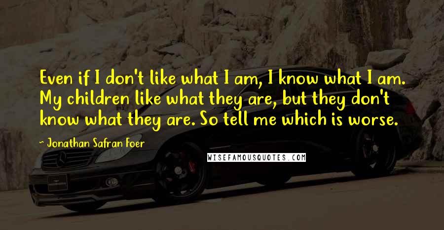 Jonathan Safran Foer Quotes: Even if I don't like what I am, I know what I am. My children like what they are, but they don't know what they are. So tell me which is worse.