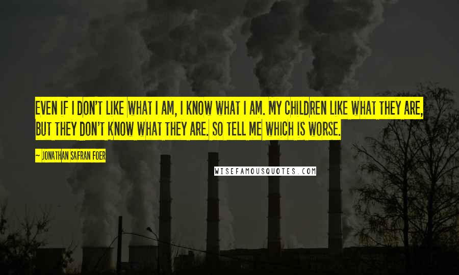 Jonathan Safran Foer Quotes: Even if I don't like what I am, I know what I am. My children like what they are, but they don't know what they are. So tell me which is worse.