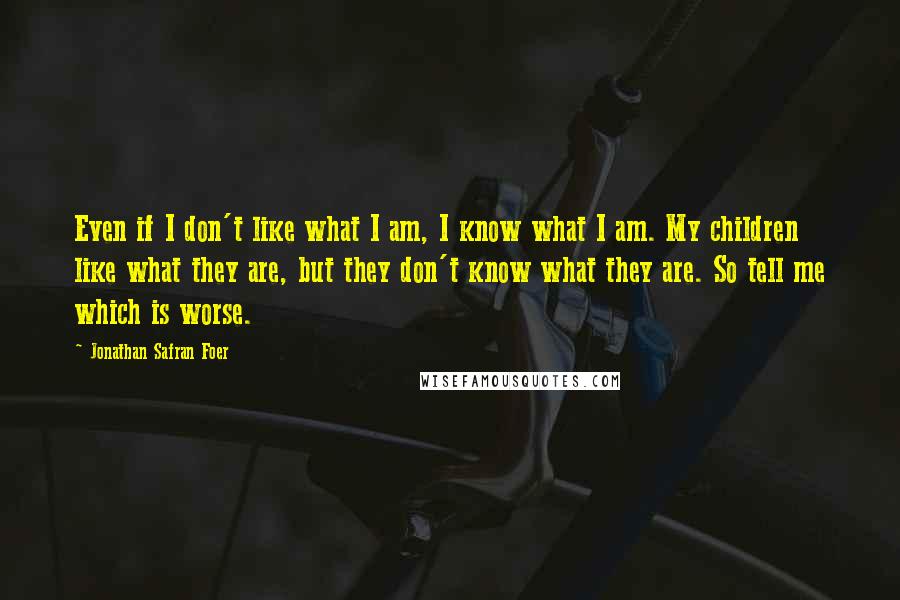 Jonathan Safran Foer Quotes: Even if I don't like what I am, I know what I am. My children like what they are, but they don't know what they are. So tell me which is worse.