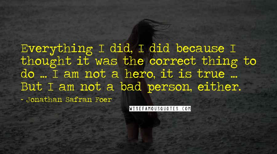 Jonathan Safran Foer Quotes: Everything I did, I did because I thought it was the correct thing to do ... I am not a hero, it is true ... But I am not a bad person, either.