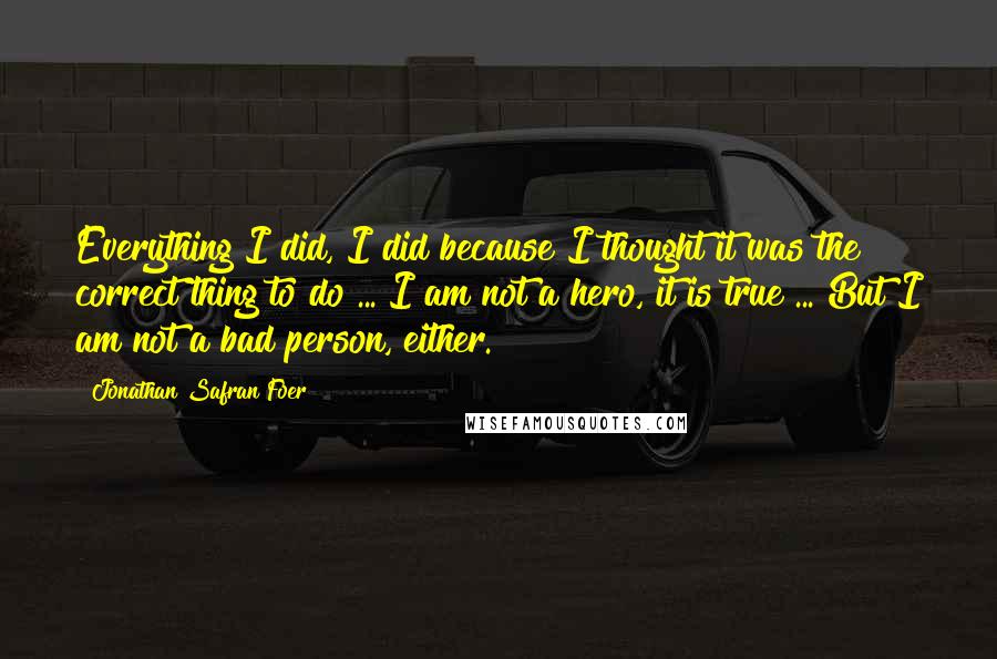 Jonathan Safran Foer Quotes: Everything I did, I did because I thought it was the correct thing to do ... I am not a hero, it is true ... But I am not a bad person, either.
