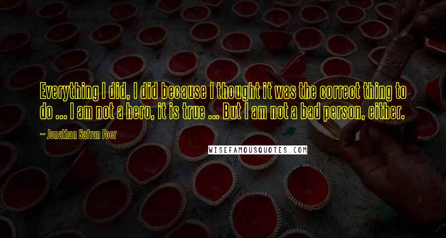 Jonathan Safran Foer Quotes: Everything I did, I did because I thought it was the correct thing to do ... I am not a hero, it is true ... But I am not a bad person, either.