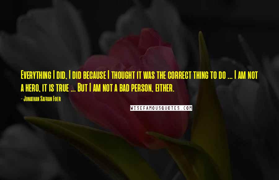 Jonathan Safran Foer Quotes: Everything I did, I did because I thought it was the correct thing to do ... I am not a hero, it is true ... But I am not a bad person, either.