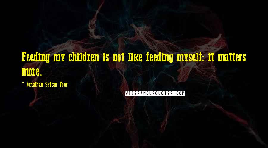 Jonathan Safran Foer Quotes: Feeding my children is not like feeding myself: it matters more.