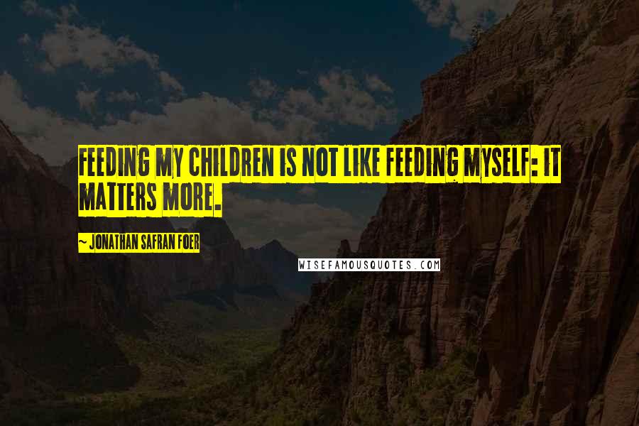 Jonathan Safran Foer Quotes: Feeding my children is not like feeding myself: it matters more.