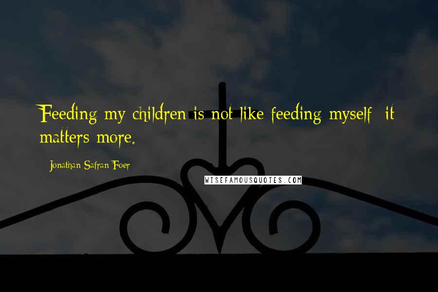 Jonathan Safran Foer Quotes: Feeding my children is not like feeding myself: it matters more.