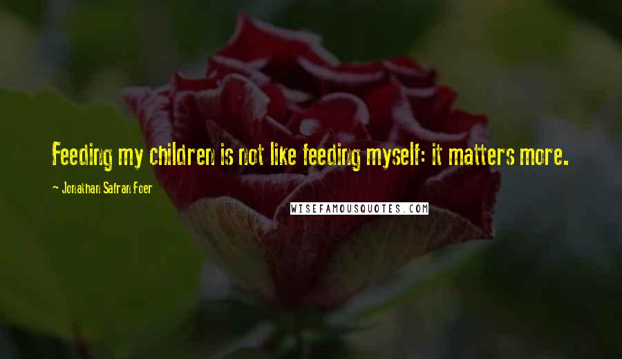 Jonathan Safran Foer Quotes: Feeding my children is not like feeding myself: it matters more.