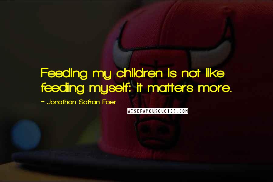 Jonathan Safran Foer Quotes: Feeding my children is not like feeding myself: it matters more.
