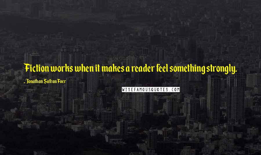 Jonathan Safran Foer Quotes: Fiction works when it makes a reader feel something strongly.