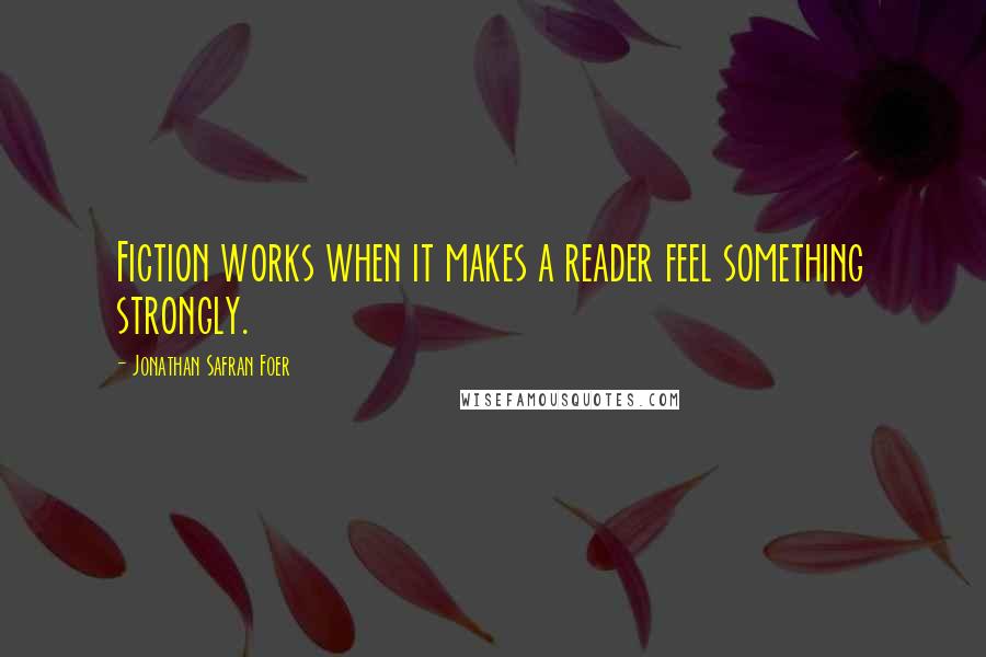 Jonathan Safran Foer Quotes: Fiction works when it makes a reader feel something strongly.