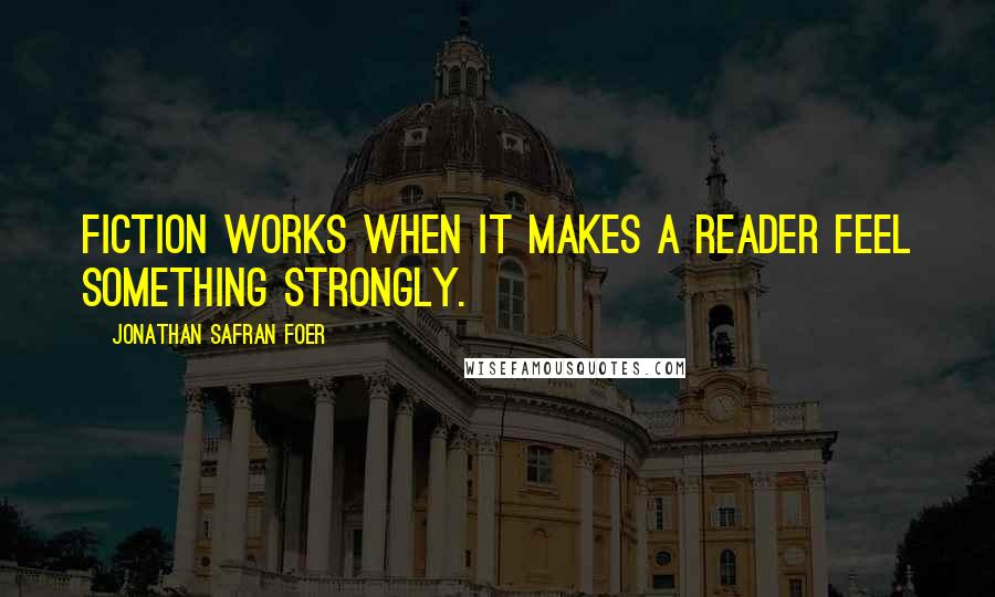 Jonathan Safran Foer Quotes: Fiction works when it makes a reader feel something strongly.