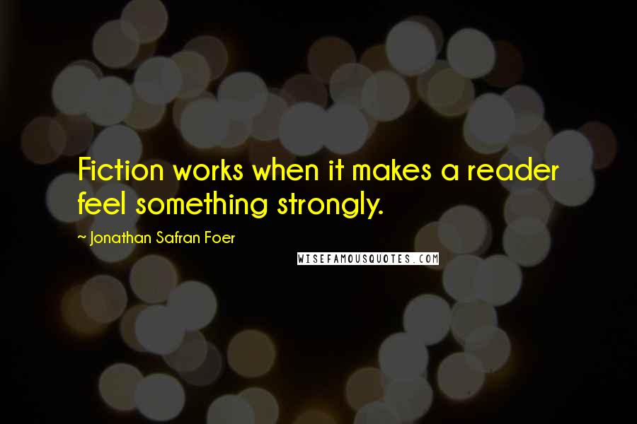 Jonathan Safran Foer Quotes: Fiction works when it makes a reader feel something strongly.