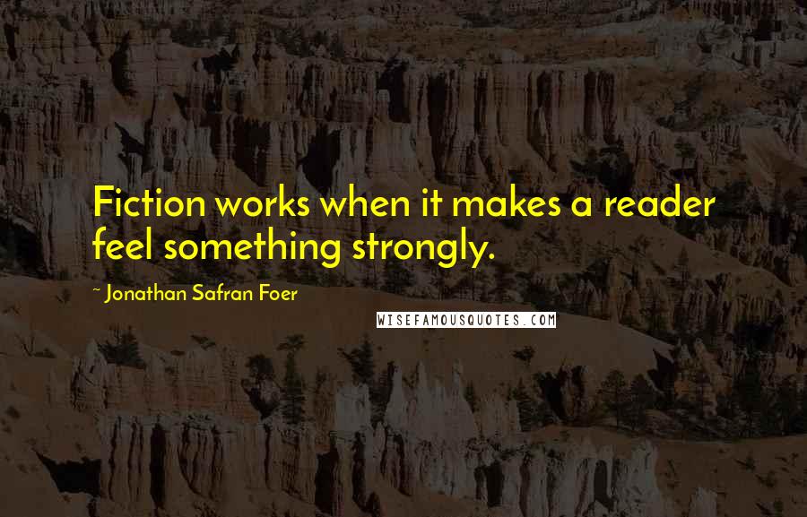 Jonathan Safran Foer Quotes: Fiction works when it makes a reader feel something strongly.