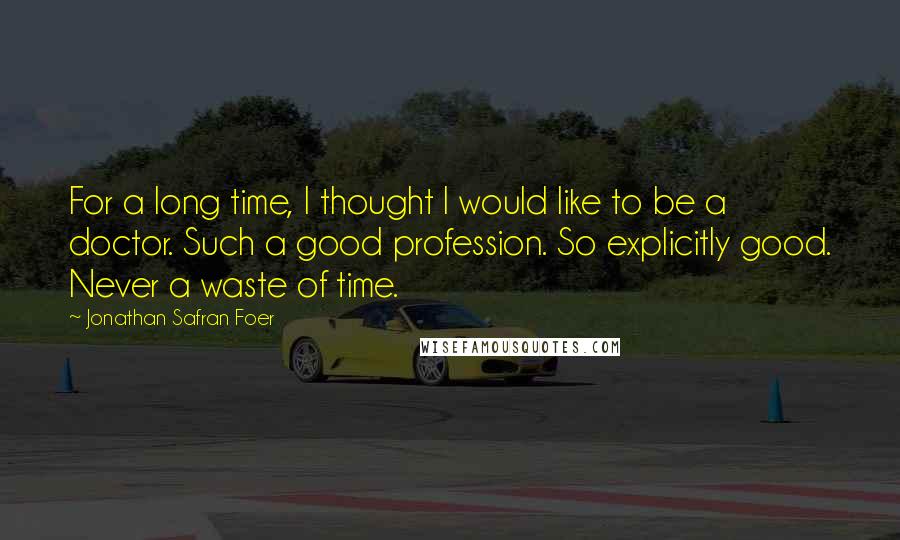 Jonathan Safran Foer Quotes: For a long time, I thought I would like to be a doctor. Such a good profession. So explicitly good. Never a waste of time.