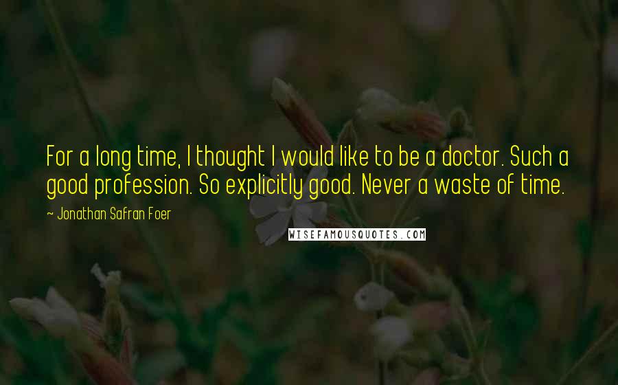 Jonathan Safran Foer Quotes: For a long time, I thought I would like to be a doctor. Such a good profession. So explicitly good. Never a waste of time.