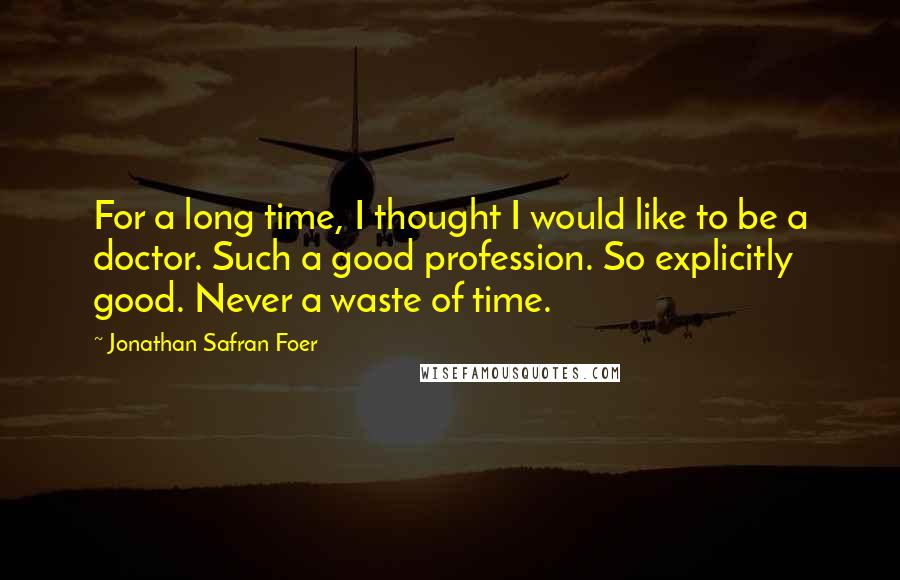 Jonathan Safran Foer Quotes: For a long time, I thought I would like to be a doctor. Such a good profession. So explicitly good. Never a waste of time.