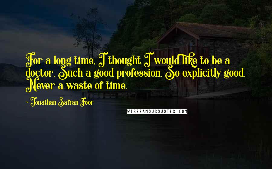 Jonathan Safran Foer Quotes: For a long time, I thought I would like to be a doctor. Such a good profession. So explicitly good. Never a waste of time.