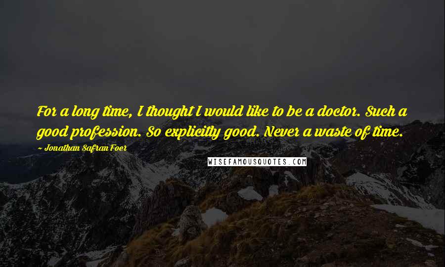 Jonathan Safran Foer Quotes: For a long time, I thought I would like to be a doctor. Such a good profession. So explicitly good. Never a waste of time.